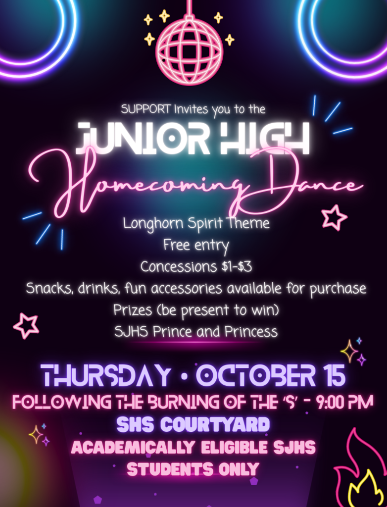 SUPPORT Invites you to the Longhorn Spirit Theme Free entry Concessions $1-$3 Snacks, drinks, fun accessories available for purchase Prizes (be present to win) SJHS Prince and Princess SHS Courtyard Academically Eligible SJHS Students Only