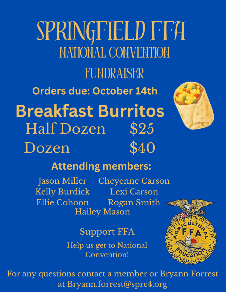Half Dozen Dozen  Cheyenne Carson Lexi Carson Rogan Smith  AGR  LICULTU FFA  EDUCA  SPRINGFIELD FFA NATIONAL CONVENTION FUNDRAISER Orders due: October 14th Breakfast Burritos $25 $40 Attending members: Jason Miller Kelly Burdick Ellie Cohoon Hailey Mason  Support FFA Help us get to National Convention!  For any questions contact a member or Bryann Forrest at Bryann.forrest@spre4.org