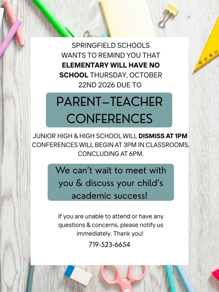 SPRINGFIELD SCHOOLS WANTS TO REMIND YOU THAT ELEMENTARY WILL HAVE NO SCHOOL THURSDAY, OCTOBER 22ND 2026 DUE TO PARENT-TEACHER CONFERENCES JUNIOR HIGH & HIGH SCHOOL WILL DISMISS AT 1PM CONFERENCES WILL BEGIN AT 3PM IN CLASSROOMS CONCLUDING AT 6PM. We can't wait to meet with you & discuss your child's academic success! If you are unable to attend or have any questions & concerns, please notify us immediately. Thank you! 719-523-6654