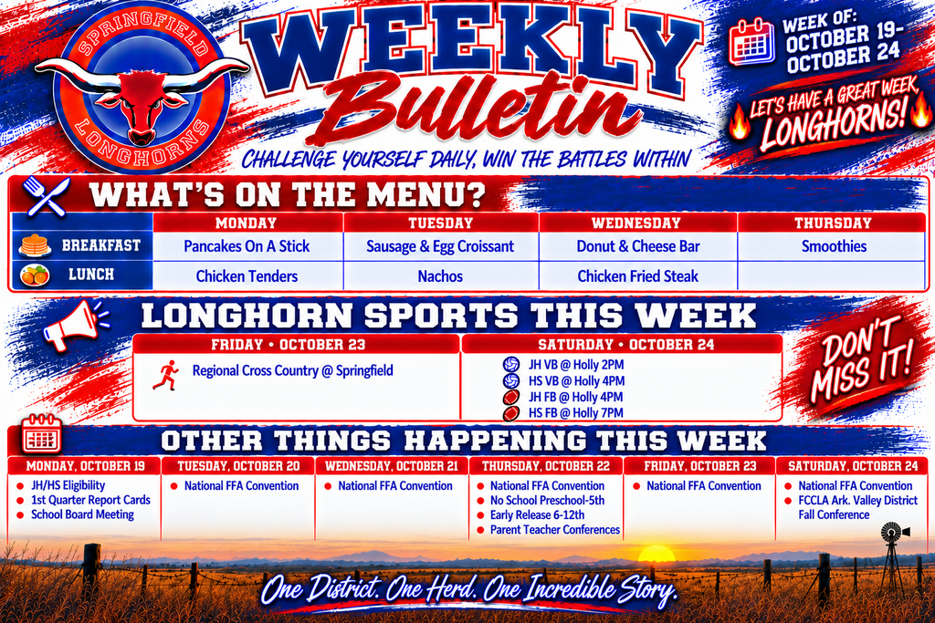 Alternative Text:  Springfield Longhorns Weekly Bulletin for October 19–24, 2026. The landscape graphic features a bold red, white, and blue Longhorn theme with the Springfield Longhorn logo, prairie sunset, windmill, and the motto “Challenge Yourself Daily, Win the Battles Within.”  What's on the Menu? - Monday: Breakfast – Pancakes on a Stick; Lunch – Chicken Tenders. - Tuesday: Breakfast – Sausage & Egg Croissant; Lunch – Nachos. - Wednesday: Breakfast – Donut & Cheese Bar; Lunch – Chicken Fried Steak. - Thursday: Breakfast – Smoothies; Lunch – Not listed. Longhorn Sports This Week  Friday, October 23:  - Regional Cross Country at Springfield.  Saturday, October 24: - JH Volleyball at Holly – 2 PM - HS Volleyball at Holly – 4 PM - JH Football at Holly – 4 PM - HS Football at Holly – 7 PM Other Things Happening This Week  Monday, October 19: - JH/HS Eligibility - First Quarter Report Cards - School Board Meeting Tuesday, October 20:  - National FFA Convention  Wednesday, October 21:  - National FFA Convention  Thursday, October 22: - National FFA Convention - No School for Preschool–5th Grade - Early Release for Grades 6–12 - Parent-Teacher Conferences Friday, October 23:  - National FFA Convention  Saturday, October 24: - National FFA Convention - FCCLA Arkansas Valley District Fall Conference The bulletin includes the spirited message “Let's Have a Great Week, Longhorns!” and closes with “One District. One Herd. One Incredible Story.”