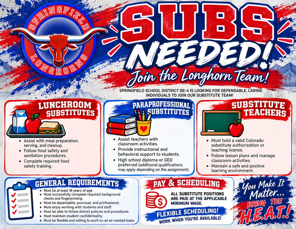 Springfield School District RE-4 is seeking substitutes! A bold red, white, and blue flyer featuring the Springfield Longhorns logo announces “SUBS NEEDED! Join the Longhorn Team!” Available positions include Lunchroom Substitutes, Paraprofessional Substitutes, and Substitute Teachers. General requirements include being at least 18 years old, successfully completing background checks and fingerprinting, being dependable and professional, enjoying working with students, following district policies, maintaining confidentiality, and having flexible availability. Substitute teachers must hold a valid Colorado substitute authorization or teaching license. Additional qualifications may apply to other positions. All substitute positions are paid at the applicable minimum wage, with flexible scheduling and opportunities to work as needed. The flyer concludes with the Springfield Longhorns motto: “You Make It Matter… Bring the H.E.A.T.!”