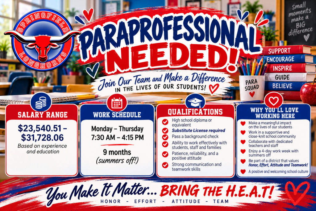 Springfield School District RE-4 is hiring a Paraprofessional! A vibrant red, white, and blue recruitment flyer features the Springfield Longhorns logo and a classroom-themed background with books, pencils, school supplies, and inspirational messages. The headline reads, “PARAPROFESSIONAL NEEDED! Join Our Team and Make a Difference in the Lives of Our Students!”  Salary Range: $23,540.51–$31,728.06 annually, based on experience and education.  Work Schedule: Monday–Thursday, 7:30 a.m.–4:15 p.m., nine-month position with summers off.  Qualifications: High school diploma or equivalent, required substitute license, successful background check, strong communication and teamwork skills, patience, reliability, a positive attitude, and the ability to work effectively with students, staff, and families.  Why You'll Love Working Here: Make a meaningful difference in students' lives, work alongside dedicated teachers and staff, enjoy a supportive and welcoming school community, and benefit from a four-day workweek with summers off.  The flyer concludes with the Springfield Longhorns motto: “You Make It Matter… BRING THE H.E.A.T!” representing Honor, Effort, Attitude, and Team.
