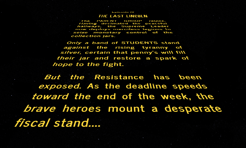 Episode IV The Last Lincoln The PARENT GROUP reigns. Having decimated the peaceful hallways, the Supreme Leader now deploys merciless legions to seize monetary control of the collection jars. Only a band of STUDENTS stand against the rising tyranny of silver, certain that penny's will fill their jar and restore a spark of hope to the fight. But the Resistance has been exposed. As the deadline speeds toward the end of the week, the brave heroes mount a desperate fiscal stand.... Episode IV The Last Lincoln The PARENT GROUP reigns. Having decimated the peaceful hallways, the Supreme Leader now deploys merciless legions to seize monetary control of the collection jars. Only a band of STUDENTS stand against the rising tyranny of silver, certain that penny's will fill their jar and restore a spark of hope to the fight. But the Resistance has been exposed. As the deadline speeds toward the end of the week, the brave heroes mount a desperate fiscal stand....