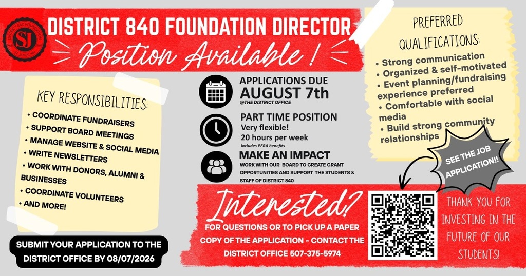 DISTRICT 840 FOUNDATION DIRECTOR - Position Available! PART TIME POSITION Very flexible! 20 hours per week Includes PERA benefits MAKE AN IMPACT WORK WITH OUR BOARD TO CREATE GRANT OPPORTUNITIES AND SUPPORT THE STUDENTS & STAFF OF DISTRICT 840. Interested? FOR QUESTIONS OR TO PICK UP A PAPER COPY OF THE APPLICATION - CONTACT THE DISTRICT OFFICE 507-375-5974. KEY RESPONSIBILITIES: • COORDINATE FUNDRAISERS • SUPPORT BOARD MEETINGS • MANAGE WEBSITE & SOCIAL MEDIA • WRITE NEWSLETTERS • WORK WITH DONORS, ALUMNI & BUSINESSES • COORDINATE VOLUNTEERS • AND MORE! PREFERRED QUALIFICATIONS: • Strong communication • Organized & self-motivated • Event planning/fundraising experience preferred • Comfortable with social media • Build strong community relationships SUBMIT YOUR APPLICATION TO THE DISTRICT OFFICE BY 08/07/2026