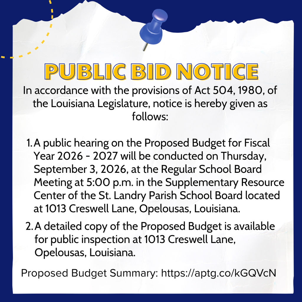 ST. LANDRY PARISH SCHOOL BOARD FISCAL YEAR 2026 - 2027  In accordance with the provisions of Act 504, 1980, of the Louisiana Legislature, notice is hereby given as follows:  A public hearing on the Proposed Budget for Fiscal Year 2026 - 2027 will be conducted on Thursday, September 3, 2026, at the Regular School Board Meeting at 5:00 p.m. in the Supplementary Resource Center of the St. Landry Parish School Board located at 1013 Creswell Lane, Opelousas, Louisiana.    A detailed copy of the Proposed Budget is available for public inspection at 1013 Creswell Lane, Opelousas, Louisiana.