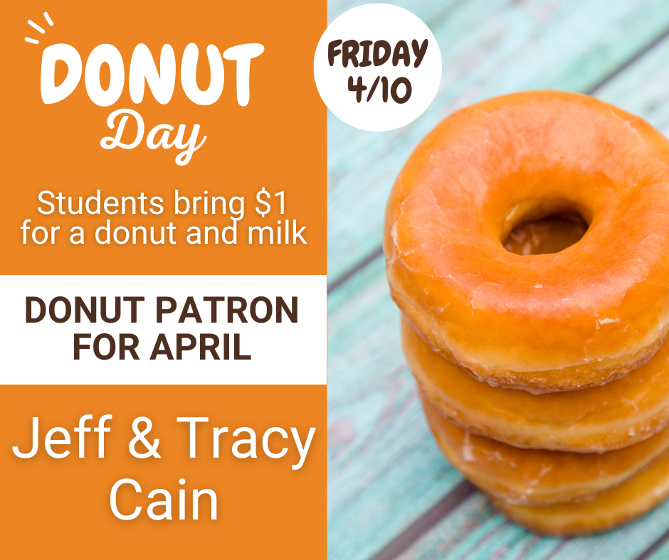Donut Day is tomorrow, 4/10. Students need to bring $1 for a donut and milk. Family and friends are welcome to join us and bring $1 for a donut, milk, or coffee. This month's Donut Patron is Jeff & Tracy Cain.