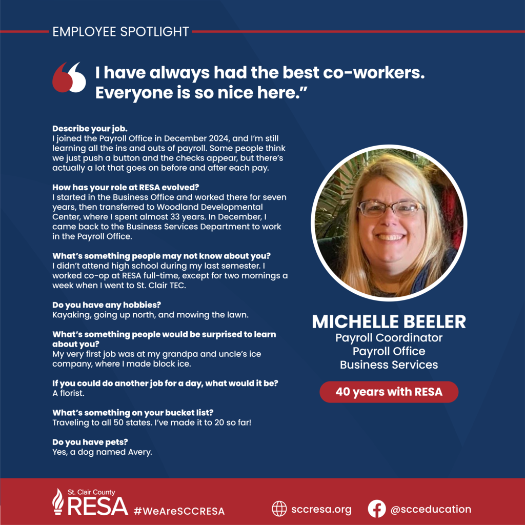 Photo of Michelle Beeler with text that reads, "Employee Spotlight: Michelle Beeler, Payroll Coordinator, Payroll Office, Business Services, 40 years with RESA.  Describe your job. I joined the Payroll Office in December 2024, and I’m still learning all the ins and outs of payroll. Some people think we just push a button and the checks appear, but there’s actually a lot that goes on before and after each pay.	  How has your role at RESA evolved? I started in the Business Office and worked there for seven years, then transferred to Woodland Developmental Center, where I spent almost 33 years. In December, I came back to the Business Services Department to work in the Payroll Office.   What’s something people may not know about you? I didn’t attend high school during my last semester. I worked co-op at RESA full-time, except for two mornings a week when I went to St. Clair TEC.	  Do you have any hobbies? Kayaking, going up north, and mowing the lawn.  What’s something people would be surprised to learn about you? My very first job was at my grandpa and uncle’s ice company, where I made block ice.	  If you could do another job for a day, what would it be?  A florist.	  What’s something on your bucket list? Traveling to all 50 states. I’ve made it to 20 so far!	  Do you have pets? Yes, a dog named Avery. 								