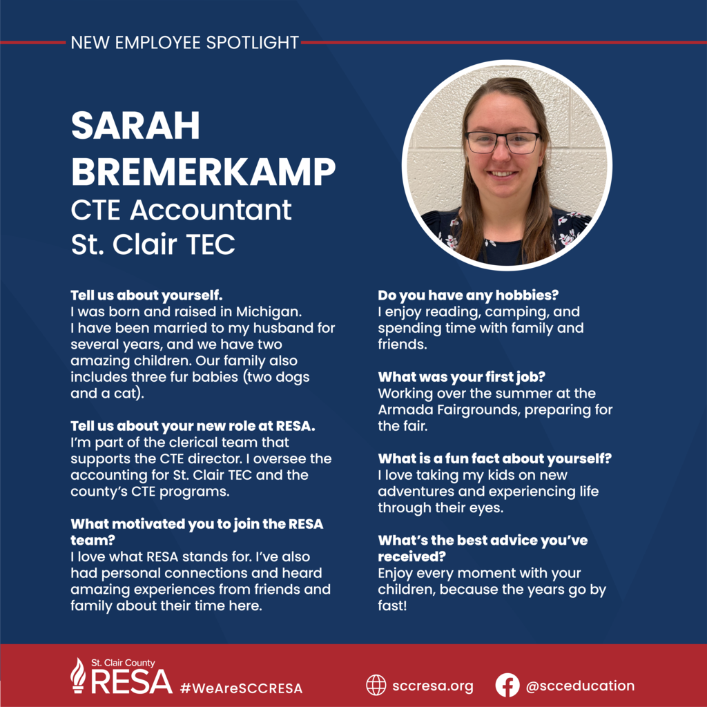 Photo of Sarah Bremerkamp with text that reads, " SARAH BREMERKAMP CTE Accountant St. Clair TEC Tell us about yourself. I was born and raised in Michigan. I have been married to my husband for several years, and we have two amazing children. Our family also includes three fur babies (two dogs and a cat). Tell us about your new role at RESA. I’m part of the clerical team that supports the CTE director. I oversee the accounting for St. Clair TEC and the county’s CTE programs. What motivated you to join the RESA team? I love what RESA stands for. I’ve also had personal connections and heard amazing experiences from friends and family about their time here. Do you have any hobbies? I enjoy reading, camping, and spending time with family and friends. What was your first job? Working over the summer at the Armada Fairgrounds, preparing for the fair. What is a fun fact about yourself? I love taking my kids on new adventures and experiencing life through their eyes. What’s the best advice you’ve received? Enjoy every moment with your children, because the years go by fast!