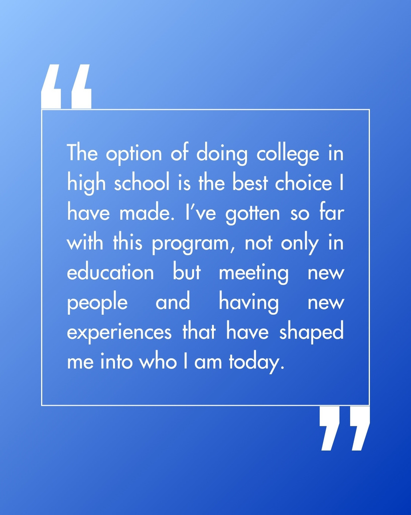Quote: "The option of doing college in high school is the best choice I have made. I've gotten so far with this program, not only in education but meeting new people and having new experiences that have shaped me into who I am today.