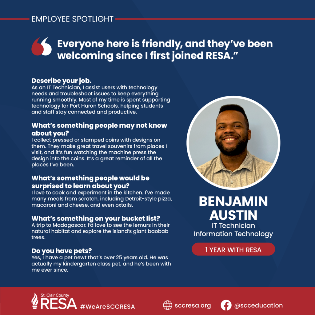 Photo of Benjamin Austin with text reading, "Employee Spotlight: Benjamin Austin, IT Technician, Information Technology, One year with RESA. Everyone here is friendly, and they’ve been welcoming since I first joined RESA. Describe your job. As an IT Technician, I assist users with technology needs and troubleshoot issues to keep everything running smoothly. Most of my time is spent supporting technology for Port Huron Schools, helping students and staff stay connected and productive.  What’s something people may not know about you? I collect pressed or stamped coins with designs on them. They make great travel souvenirs from places I visit, and it’s fun watching the machine press the design into the coins. It’s a great reminder of all the places I’ve been.   What’s something people would be surprised to learn about you? I love to cook and experiment in the kitchen. I've made many meals from scratch, including Detroit-style pizza, macaroni and cheese, and even oxtails.  What’s something on your bucket list? A trip to Madagascar. I’d love to see the lemurs in their natural habitat and explore the island’s giant baobab trees.  Do you have pets? Yes, I have a pet newt that’s over 25 years old. He was actually my kindergarten class pet, and he’s been with me ever since."