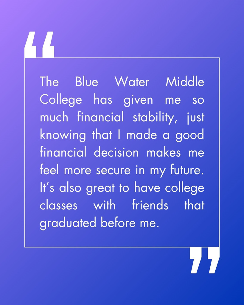 The Blue Water Middle College has given me so much financial stability, just knowing that I made a good financial decision makes me feel more secure in my future. It’s also great to have college classes with friends that graduated before me.