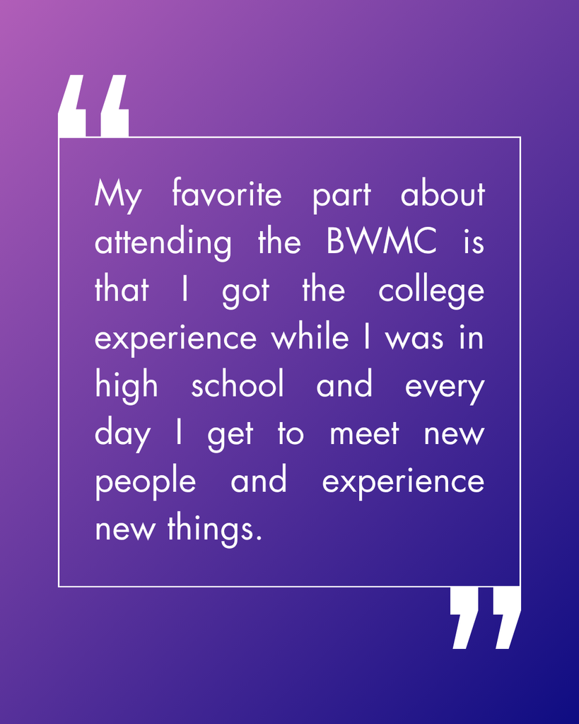 My favorite part about attending the BWMC is that I got the college experience while I was in high school and every day I get to meet new people and experience new things. 