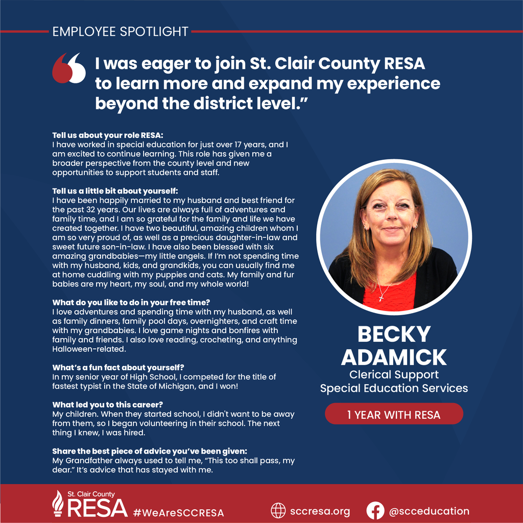 Photo of Becky Adamick with text reading, "Tell us about your role RESA: I have worked in special education for just over 17 years, and I am excited to continue learning. This role has given me a broader perspective from the county level and new opportunities to support students and staff.  Tell us a little bit about yourself: ​I have been happily married to my husband and best friend for the past 32 years. Our lives are always full of adventures and family time, and I am so grateful for the family and life we have created together. I have two beautiful, amazing children whom I am so very proud of, as well as a precious daughter-in-law and sweet future son-in-law. I have also been blessed with six amazing grandbabies—my little angels. If I’m not spending time with my husband, kids, and grandkids, you can usually find me at home cuddling with my puppies and cats. My family and fur babies are my heart, my soul, and my whole world!  What do you like to do in your free time? I love adventures and spending time with my husband, as well as family dinners, family pool days, overnighters, and craft time with my grandbabies. I love game nights and bonfires with family and friends. I also love reading, crocheting, and anything Halloween-related.  What’s a fun fact about yourself? In my senior year of High School, I competed for the title of fastest typist in the State of Michigan, and I won!  What led you to this career? My children. When they started school, I didn't want to be away from them, so I began volunteering in their school. The next thing I knew, I was hired.  Share the best piece of advice you’ve been given: My Grandfather always used to tell me, “This too shall pass, my dear.” It’s advice that has stayed with me. Tell us about your role RESA: I have worked in special education for just over 17 years, and I am excited to continue learning. This role has given me a broader perspective from the county level and new opportunities to support students and staff.  Tell us a little bit about yourself: ​I have been happily married to my husband and best friend for the past 32 years. Our lives are always full of adventures and family time, and I am so grateful for the family and life we have created together. I have two beautiful, amazing children whom I am so very proud of, as well as a precious daughter-in-law and sweet future son-in-law. I have also been blessed with six amazing grandbabies—my little angels. If I’m not spending time with my husband, kids, and grandkids, you can usually find me at home cuddling with my puppies and cats. My family and fur babies are my heart, my soul, and my whole world!  What do you like to do in your free time? I love adventures and spending time with my husband, as well as family dinners, family pool days, overnighters, and craft time with my grandbabies. I love game nights and bonfires with family and friends. I also love reading, crocheting, and anything Halloween-related.  What’s a fun fact about yourself? In my senior year of High School, I competed for the title of fastest typist in the State of Michigan, and I won!  What led you to this career? My children. When they started school, I didn't want to be away from them, so I began volunteering in their school. The next thing I knew, I was hired.  Share the best piece of advice you’ve been given: My Grandfather always used to tell me, “This too shall pass, my dear.” It’s advice that has stayed with me. 