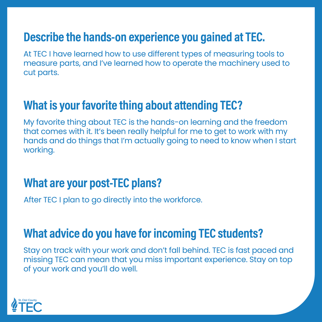 Describe the hands-on experience you gained at TEC. At TEC, I've gotten to actually create my own programs using industry standard programming languages. I can now write code very quickly in different languages and can understand complex files of code. What is the number one skill you’ve learned at TEC? TEC has taught me how to communicate and work with teams better. What are your post-TEC plans? After TEC, I plan to move on to a four-year university and get my bachelor’s degree in computer science. What advice do you have for incoming TEC students? Don’t be afraid to talk to your classmates, they’re in the same class as you because they want to learn the same things you do, and most of them are kind and friendly people! What would you like people to know about TEC? TEC is an amazing place to learn a lot and grow into a better person. Choosing to learn at TEC is genuinely one of the best decisions I have ever made.