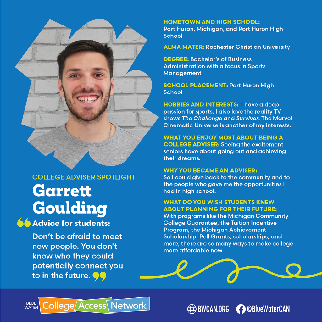 Photo of Garrett Goulding with text reading, "College Advisor Spotlight, Garrett Goulding. Advice for students: Don't be afraid to meet new people. You don't know who they could potentially connect you to in the future.  Hometown and high school: Port Huron, Michigan, and Port Huron High School Alma mater: Rochester Christian University Degree: Bachelor’s of Business Administration with a focus in Sports Management School placement: Port Huron High School Hobbies and interests:  I have a deep passion for sports. I also love the reality TV shows The Challenge and Survivor. The Marvel Cinematic Universe is another of my interests.  What you enjoy most about being a college adviser: Seeing the excitement seniors have about going out and achieving their dreams.	 	 Why YOU became aN adviser: So I could give back to the community and to the people who gave me the opportunities I had in high school. WHAT DO YOU WISH STUDENTS KNEW ABOUT PLANNING FOR THEIR FUTURE: With programs like the Michigan Community College Guarantee, the Tuition Incentive Program, the Michigan Achievement Scholarship, Pell Grants, scholarships, and more, there are so many ways to make college more affordable now.   Hometown and high school: Port Huron, Michigan, and Port Huron High School Alma mater: Rochester Christian University Degree: Bachelor’s of Business Administration with a focus in Sports Management School placement: Port Huron High School Hobbies and interests:  I have a deep passion for sports. I also love the reality TV shows The Challenge and Survivor. The Marvel Cinematic Universe is another of my interests.  What you enjoy most about being a college adviser: Seeing the excitement seniors have about going out and achieving their dreams.	 	 Why YOU became aN adviser: So I could give back to the community and to the people who gave me the opportunities I had in high school. WHAT DO YOU WISH STUDENTS KNEW ABOUT PLANNING FOR THEIR FUTURE: With programs like the Michigan Community College Guarantee, the Tuition Incentive Program, the Michigan Achievement Scholarship, Pell Grants, scholarships, and more, there are so many ways to make college more affordable now.  Hometown and high school: Port Huron, Michigan, and Port Huron High School Alma mater: Rochester Christian University Degree: Bachelor’s of Business Administration with a focus in Sports Management School placement: Port Huron High School Hobbies and interests:  I have a deep passion for sports. I also love the reality TV shows The Challenge and Survivor. The Marvel Cinematic Universe is another of my interests.  What you enjoy most about being a college adviser: Seeing the excitement seniors have about going out and achieving their dreams.	 	 Why YOU became aN adviser: So I could give back to the community and to the people who gave me the opportunities I had in high school. WHAT DO YOU WISH STUDENTS KNEW ABOUT PLANNING FOR THEIR FUTURE: With programs like the Michigan Community College Guarantee, the Tuition Incentive Program, the Michigan Achievement Scholarship, Pell Grants, scholarships, and more, there are so many ways to make college more affordable now. " Hometown and high school: Port Huron, Michigan, and Port Huron High School Alma mater: Rochester Christian University Degree: Bachelor’s of Business Administration with a focus in Sports Management School placement: Port Huron High School Hobbies and interests:  I have a deep passion for sports. I also love the reality TV shows The Challenge and Survivor. The Marvel Cinematic Universe is another of my interests.  What you enjoy most about being a college adviser: Seeing the excitement seniors have about going out and achieving their dreams.	 	 Why YOU became aN adviser: So I could give back to the community and to the people who gave me the opportunities I had in high school. WHAT DO YOU WISH STUDENTS KNEW ABOUT PLANNING FOR THEIR FUTURE: With programs like the Michigan Community College Guarantee, the Tuition Incentive Program, the Michigan Achievement Scholarship, Pell Grants, scholarships, and more, there are so many ways to make college more affordable now.   