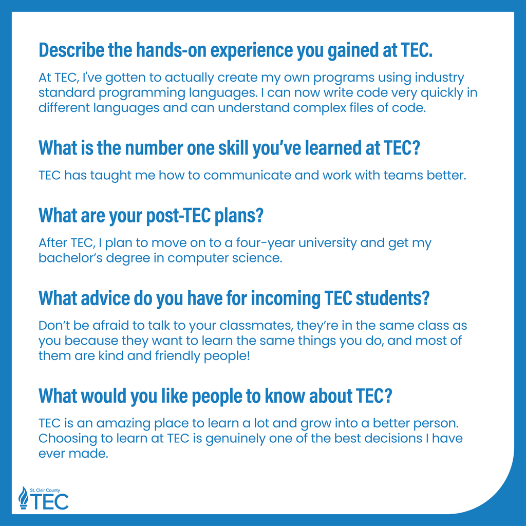 TEC logo with text reading, "Describe the hands-on experience you gained at TEC. At TEC, I've gotten to actually create my own programs using industry standard programming languages. I can now write code very quickly in different languages and can understand complex files of code. What is the number one skill you've learned at TEC? TEC has taught me how to communicate and work with teams better. What are your post-TEC plans? After TEC, I plan to move on to a four-year university and get my bachelor's degree in computer science. What advice do you have for incoming TEC students? Don't be afraid to talk to your classmates, they're in the same class as you because they want to learn the same things you do, and most of them are kind and friendly people! What would you like people to know about TEC? TEC is an amazing place to learn a lot and grow into a better person. Choosing to learn at TEC is genuinely one of the best decisions I have ever made."