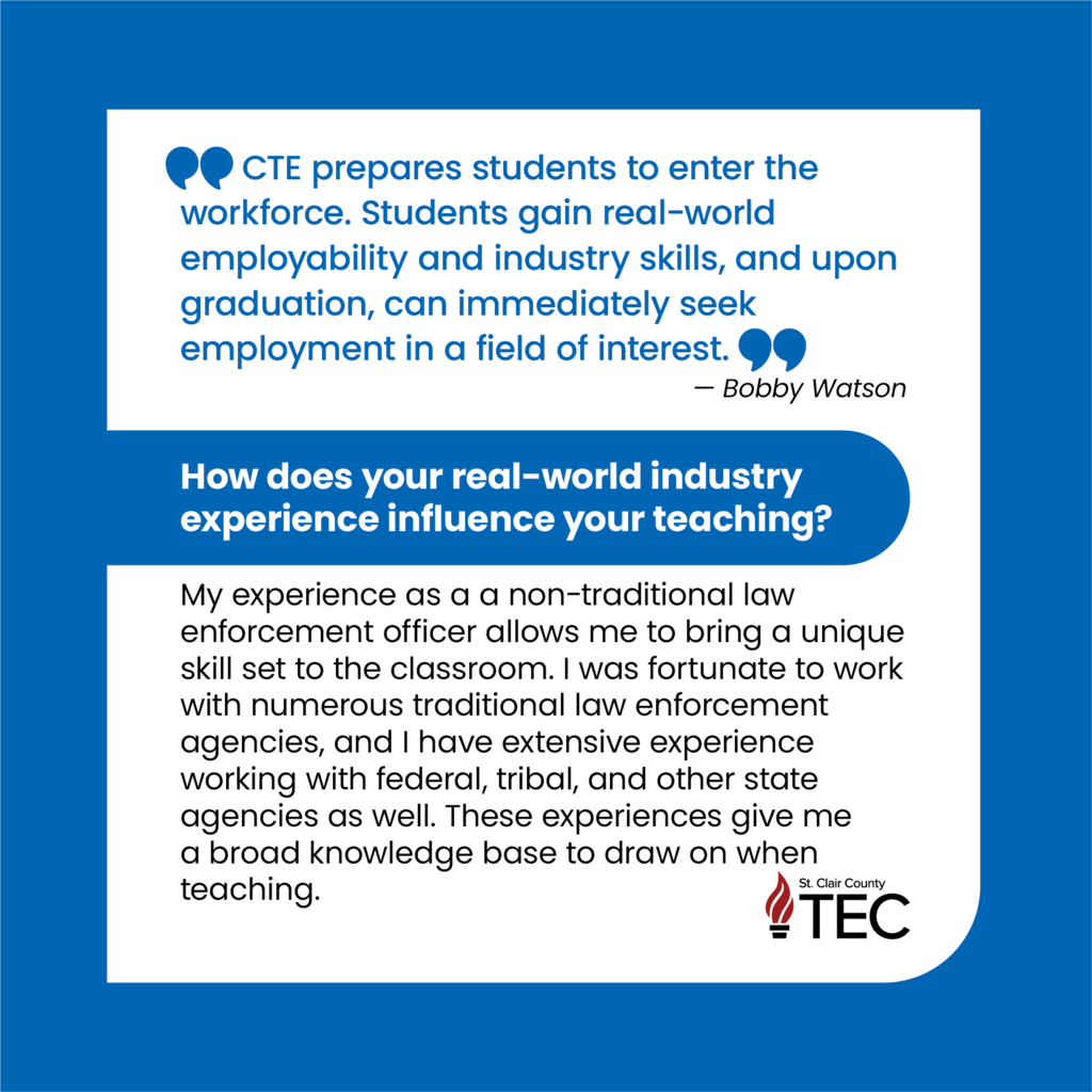 TEC logo with text reading, "CTE prepares students to enter the workforce. Students gain real-world employability and industry skills, and upon graduation, can immediately seek employment in a field of interest. — Bobby Watson How does your real-world industry experience influence your teaching? My experience as a a non-traditional law enforcement officer allows me to bring a unique skill set to the classroom. I was fortunate to work with numerous traditional law enforcement agencies, and I have extensive experience working with federal, tribal, and other state agencies as well. These experiences give me a broad knowledge base to draw on when teaching."