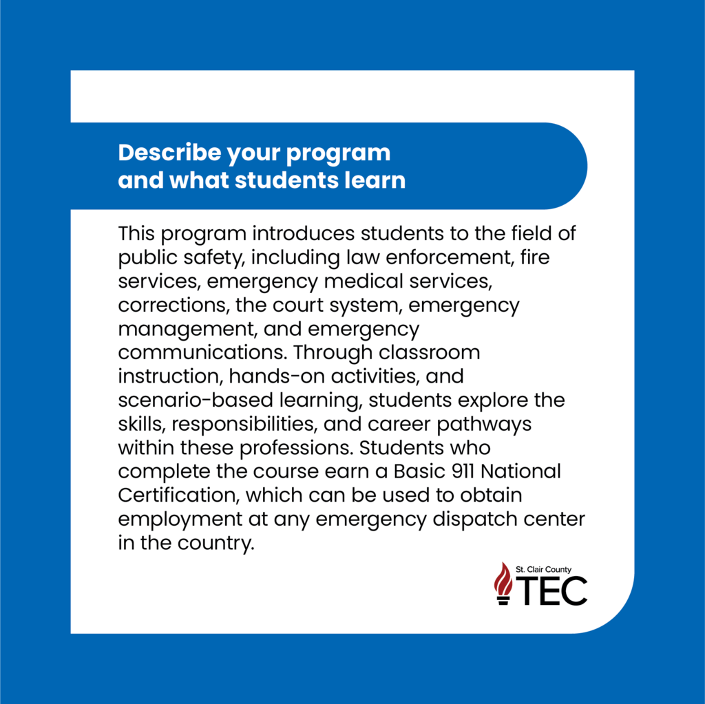 TEC logo with text reading, "Describe your program and what students learn This program introduces students to the field of public safety, including law enforcement, fire services, emergency medical services, corrections, the court system, emergency management, and emergency communications. Through classroom instruction, hands-on activities, and scenario-based learning, students explore the skills, responsibilities, and career pathways within these professions. Students who complete the course earn a Basic 911 National Certification, which can be used to obtain employment at any emergency dispatch center in the country."