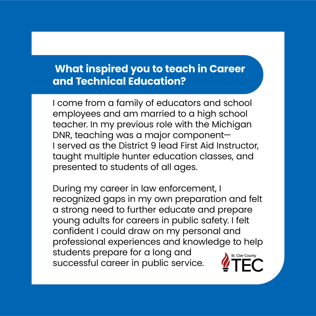 TEC logo with text reading, "What inspired you to teach in Career and Technical Education? I come from a family of educators and school employees and am married to a high school teacher. In my previous role with the Michigan DNR, teaching was a major component— I served as the District 9 lead First Aid Instructor, taught multiple hunter education classes, and presented to students of all ages. During my career in law enforcement, I recognized gaps in my own preparation and felt a strong need to further educate and prepare young adults for careers in public safety. I felt confident I could draw on my personal and professional experiences and knowledge to help students prepare for a long and successful career in public service."