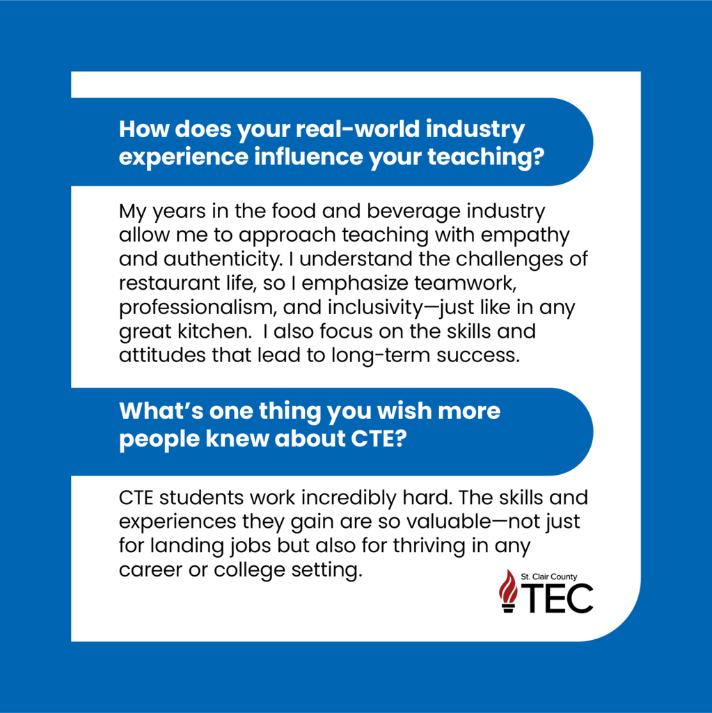 Blue background with text reading, "How does your real-world industry experience influence your teaching?  My years in the food and beverage industry allow me to approach teaching with empathy and authenticity. I understand the challenges of restaurant life, so I emphasize teamwork, professionalism, and inclusivity—just like in any great kitchen.  I also focus on the skills and attitudes that lead to long-term success. 	  What’s one thing you wish more people knew about CTE?  CTE students work incredibly hard. The skills and experiences they gain are so valuable—not just for landing jobs but also for thriving in any career or college setting. "