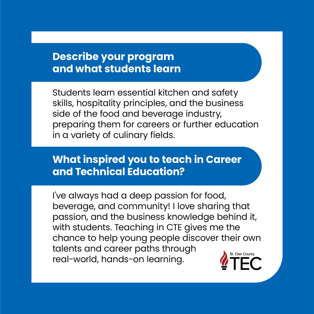 Blue background with text reading, "Describe your program and what students learn  Students learn essential kitchen and safety skills, hospitality principles, and the business side of the food and beverage industry, preparing them for careers or further education in a variety of culinary fields.   What inspired you to teach in Career and Technical Education?  I've always had a deep passion for food, beverage, and community! I love sharing that passion, and the business knowledge behind it, with students. Teaching in CTE gives me the chance to help young people discover their own talents and career paths through real-world, hands-on learning."