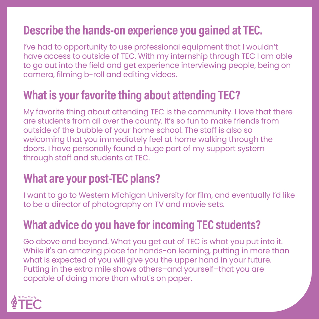 TEC Logo with text reading, "Describe the hands-on experience you gained at TEC. I've had to opportunity to use professional equipment that I wouldn't have access to outside of TEC. With my internship through TEC I am able to go out into the field and get experience interviewing people, being on camera, filming b-roll and editing videos. What is your favorite thing about attending TEC? My favorite thing about attending TEC is the community. I love that there are students from all over the county. It's so fun to make friends from outside of the bubble of your home school. The staff is also so welcoming that you immediately feel at home walking through the doors. I have personally found a huge part of my support system through staff and students at TEC. What are your post-TEC plans? I want to go to Western Michigan University for film, and eventually I'd like to be a director of photography on TV and movie sets. What advice do you have for incoming TEC students? Go above and beyond. What you get out of TEC is what you put into it. While it's an amazing place for hands-on learning, putting in more than what is expected of you will give you the upper hand in your future. Putting in the extra mile shows others-and yourself-that you are capable of doing more than what's on paper."