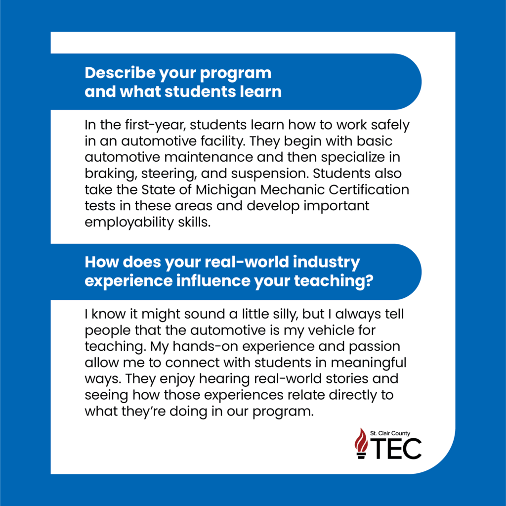 TEC Logo and text reading, "Describe your program and what students learn  In the first-year, students learn how to work safely in an automotive facility. They begin with basic automotive maintenance and then specialize in braking, steering, and suspension. Students also take the State of Michigan Mechanic Certification tests in these areas and develop important employability skills.  How does your real-world industry experience influence your teaching?  I know it might sound a little silly, but I always tell people that the automotive is my vehicle for teaching. My hands-on experience and passion allow me to connect with students in meaningful ways. They enjoy hearing real-world stories and seeing how those experiences relate directly to what they’re doing in our program."	