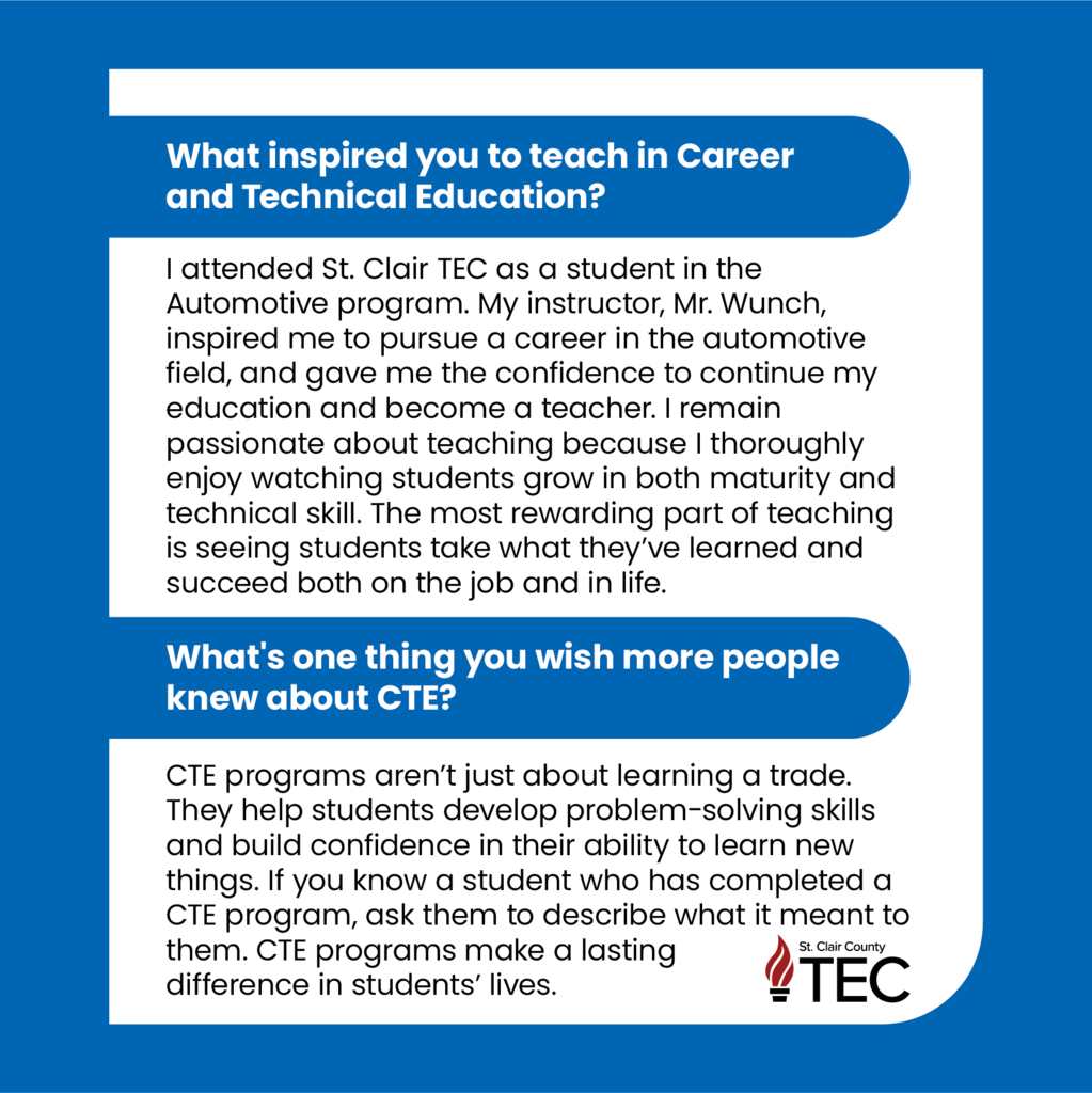 TEC logo with text reading, "What inspired you to teach in Career and Technical Education?  I attended St. Clair TEC as a student in the Automotive program. My instructor, Mr. Wunch, inspired me to pursue a career in the automotive field, and gave me the confidence to continue my education and become a teacher. I remain passionate about teaching because I thoroughly enjoy watching students grow in both maturity and technical skill. The most rewarding part of teaching is seeing students take what they’ve learned and succeed both on the job and in life.	  What's one thing you wish more people knew about CTE?  CTE programs aren’t just about learning a trade. They help students develop problem-solving skills and build confidence in their ability to learn new things. If you know a student who has completed a CTE program, ask them to describe what it meant to them. CTE programs make a lasting difference in students’ lives."