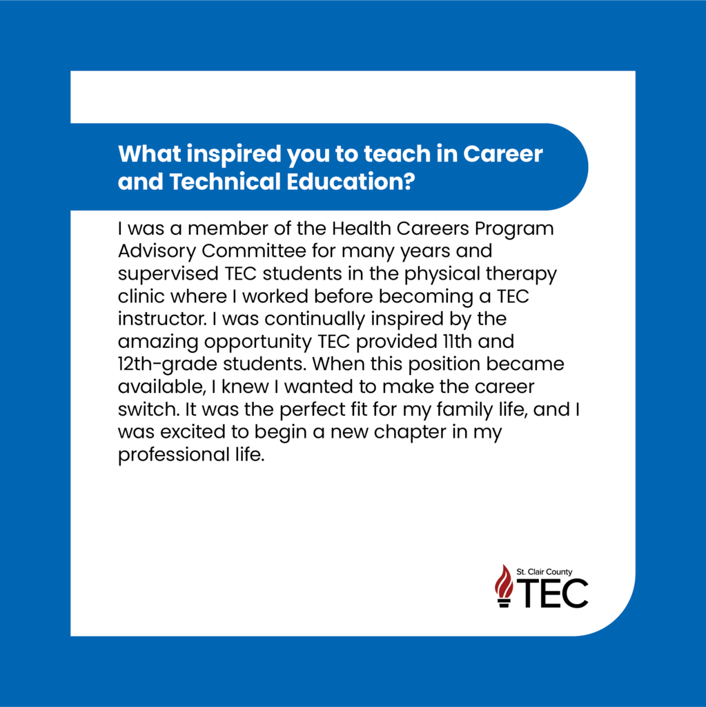 TEC logo with text that reads, "What inspired you to teach in Career and Technical Education?  I was a member of the Health Careers Program Advisory Committee for many years and supervised TEC students in the physical therapy clinic where I worked before becoming a TEC instructor. I was continually inspired by the amazing opportunity TEC provided 11th and 12th-grade students. When this position became available, I knew I wanted to make the career switch. It was the perfect fit for my family life, and I was excited to begin a new chapter in my professional life. "