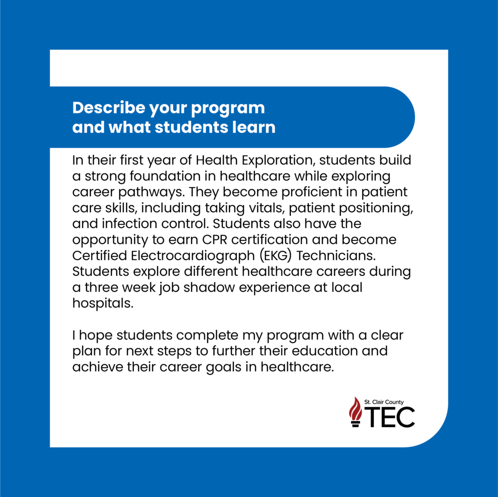 TEC logo with text that reads, "Describe your program and what students learn  In their first year of Health Exploration, students build a strong foundation in healthcare while exploring career pathways. They become proficient in patient care skills, including taking vitals, patient positioning, and infection control. Students also have the opportunity to earn CPR certification and become Certified Electrocardiograph (EKG) Technicians. Students explore different healthcare careers during a three week job shadow experience at local hospitals.  I hope students complete my program with a clear plan for next steps to further their education and achieve their career goals in healthcare."