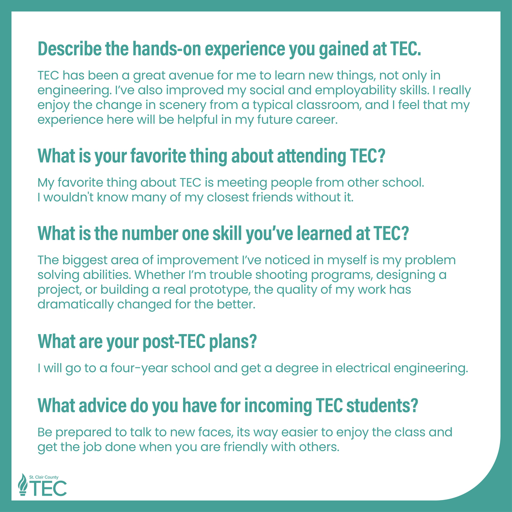 TEC logo with text reading, "Describe the hands-on experience you gained at TEC. TEC has been a great avenue for me to learn new things, not only in engineering. I've also improved my social and employability skills. I really enjoy the change in scenery from a typical classroom, and I feel that my experience here will be helpful in my future career. What is your favorite thing about attending TEC? My favorite thing about TEC is meeting people from other school. I wouldn't know many of my closest friends without it. What is the number one skill you've learned at TEC? The biggest area of improvement I've noticed in myself is my problem solving abilities. Whether I'm trouble shooting programs, designing a project, or building a real prototype, the quality of my work has dramatically changed for the better. What are your post-TEC plans? I will go to a four-year school and get a degree in electrical engineering. What advice do you have for incoming TEC students? Be prepared to talk to new faces, its way easier to enjoy the class and get the job done when you are friendly with others."