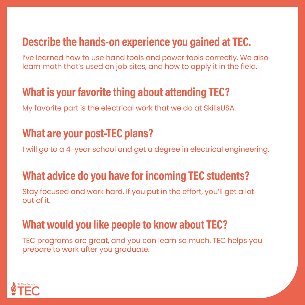 TEC logo with text reading, "Describe the hands-on experience you gained at TEC. I've learned how to use hand tools and power tools correctly. We also learn math that's used on job sites, and how to apply it in the field. What is your favorite thing about attending TEC? My favorite part is the electrical work that we do at SkillsUSA. What are your post-TEC plans? I will go to a 4-year school and get a degree in electrical engineering. What advice do you have for incoming TEC students? Stay focused and work hard. If you put in the effort, you'll get a lot out of it. What would you like people to know about TEC? TEC programs are great, and you can learn so much. TEC helps you prepare to work after you graduate."