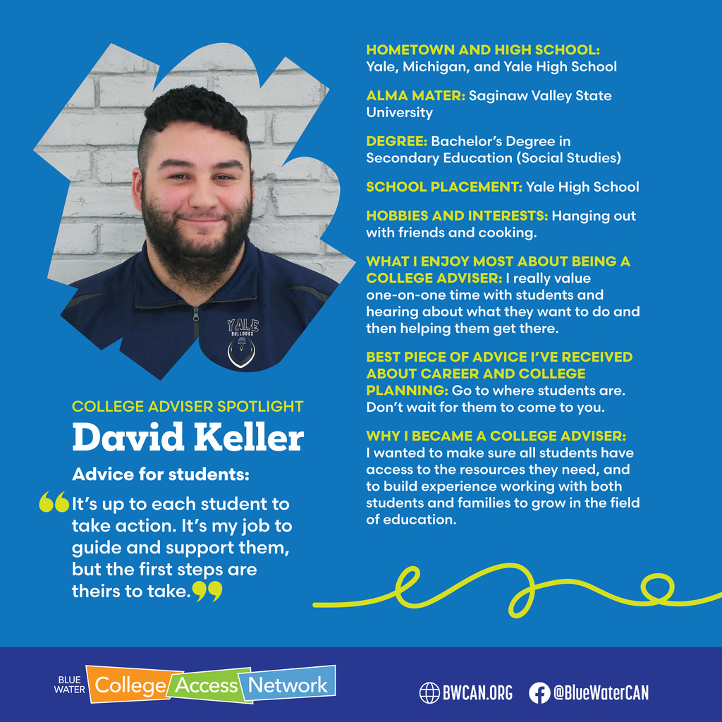 BWCAN logo and Photo of David Keller with text reading, "COLLEGE ADVISER SPOTLIGHT David Keller Advice for students: It's up to each student to take action. It's my job to guide and support them, but the first steps are theirs to take." Additional text reads, "HOMETOWN AND HIGH SCHOOL: Yale, Michigan, and Yale High School ALMA MATER: Saginaw Valley State University DEGREE: Bachelor's Degree in Secondary Education (Social Studies) SCHOOL PLACEMENT: Yale High School HOBBIES AND INTERESTS: Hanging out with friends and cooking. WHAT I ENJOY MOST ABOUT BEING A COLLEGE ADVISER: I really value one-on-one time with students and hearing about what they want to do and then helping them get there. BEST PIECE OF ADVICE I'VE RECEIVED ABOUT CAREER AND COLLEGE PLANNING: Go to where students are. Don't wait for them to come to you. WHY I BECAME A COLLEGE ADVISER: I wanted to make sure all students have access to the resources they need, and to build experience working with both students and families to grow in the field of education."