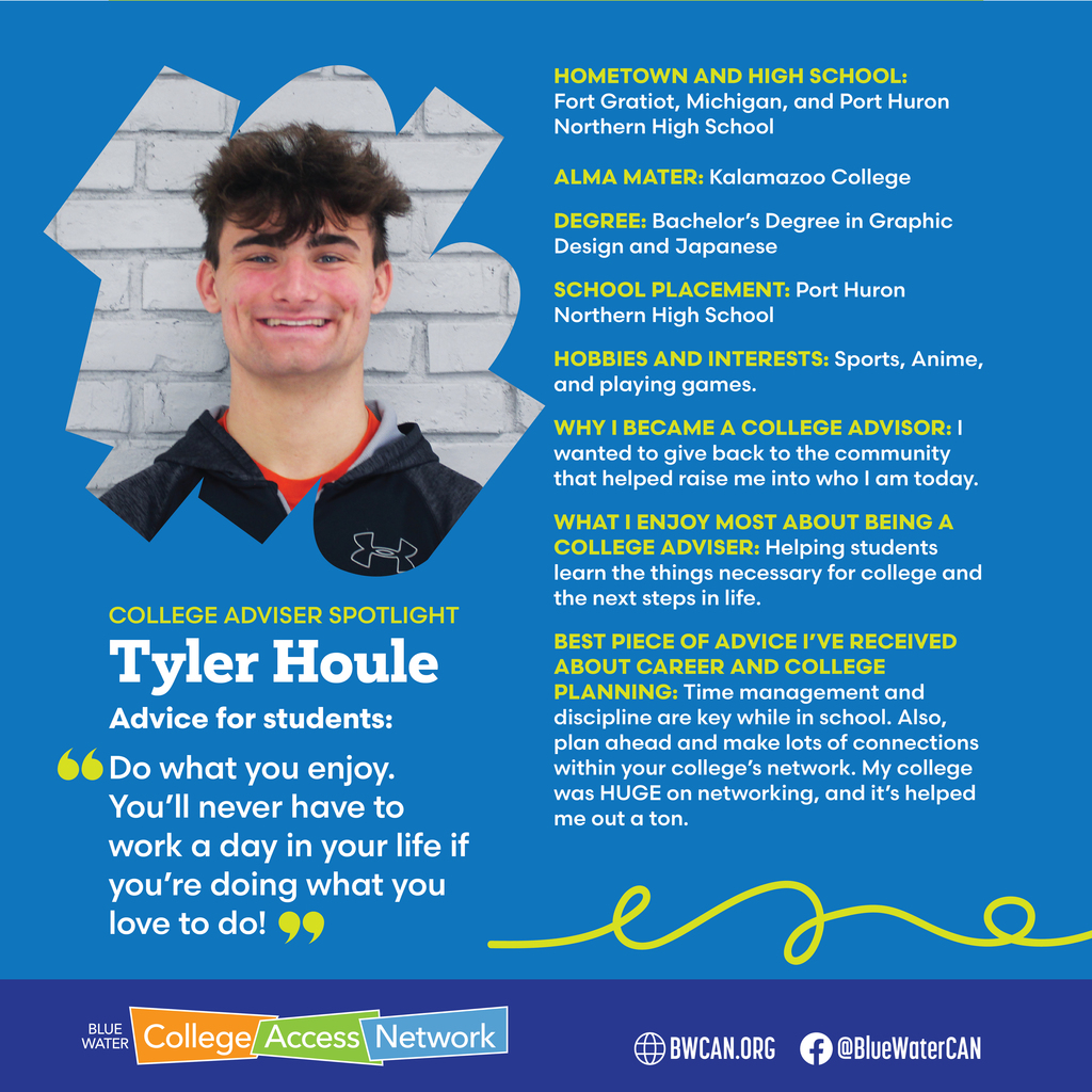 Tyler Houle with text reading, "College Advisor Spotlight: Tyler Houle. Advice for students: Do what you enjoy/ You'll never have to work a day in your life if you're doing what you love to do! HOMETOWN AND HIGH SCHOOL: Fort Gratiot, Michigan, and Port Huron Northern High School ALMA MATER: Kalamazoo College DEGREE: Bachelor's Degree in Graphic Design and Japanese SCHOOL PLACEMENT: Port Huron Northern High School HOBBIES AND INTERESTS: Sports, Anime, and playing games. WHY I BECAME A COLLEGE ADVISOR: I wanted to give back to the community that helped raise me into who I am today. WHAT I ENJOY MOST ABOUT BEING A COLLEGE ADVISER: Helping students learn the things necessary for college and the next steps in life. BEST PIECE OF ADVICE I'VE RECEIVED ABOUT CAREER AND COLLEGE PLANNING: Time management and discipline are key while in school. Also, plan ahead and make lots of connections within your college's network. My college was HUGE on networking, and it's helped me out a ton."