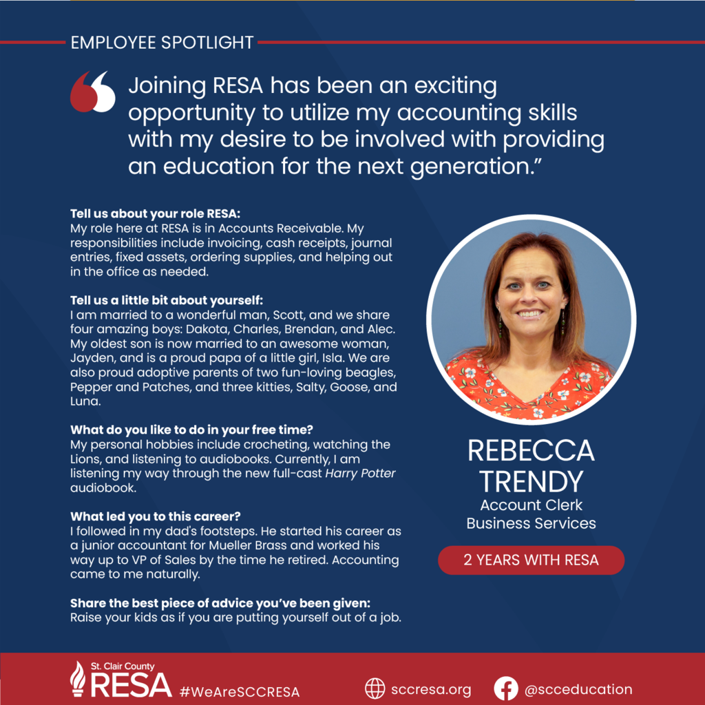 Photo of Rebecca Trendy with text reading, "Joining RESA has been an exciting opportunity to utilize my accounting skills with my desire to be involved with providing an education for the next generation. Tell us about your role RESA: My role here at RESA is Accounts Receivable and my responsibilities include invoicing, cash receipts, journal entries, fixed assets, ordering supplies, and helping out in the office as needed. Tell us a little bit about yourself: I am married to a wonderful man, Scott, and we share four amazing boys Dakota, Charles, Brendan, & Alec. My oldest son is now married to an awesome woman, Jayden, and is a proud papa of a little girl, Isla. We also are proud adopted parents of two fun loving Beagles, Pepper, & Patches and three kitties, Salty, Goose, & Luna. What do you like to do in your free time? My personal hobbies include crochet, watching the Lions, and listening to audiobooks. Currently I am listening my way through the new full-cast Harry Potter Audible series. What led you to this career? I followed in my dad's footsteps. He started his career as a Junior Accountant for Muller Brass and worked his way up to VP of Sales by the time he retired. Accounting came to me naturally. Share the best piece of advice you’ve been given: Raise your kids as if you are putting yourself out of a job."