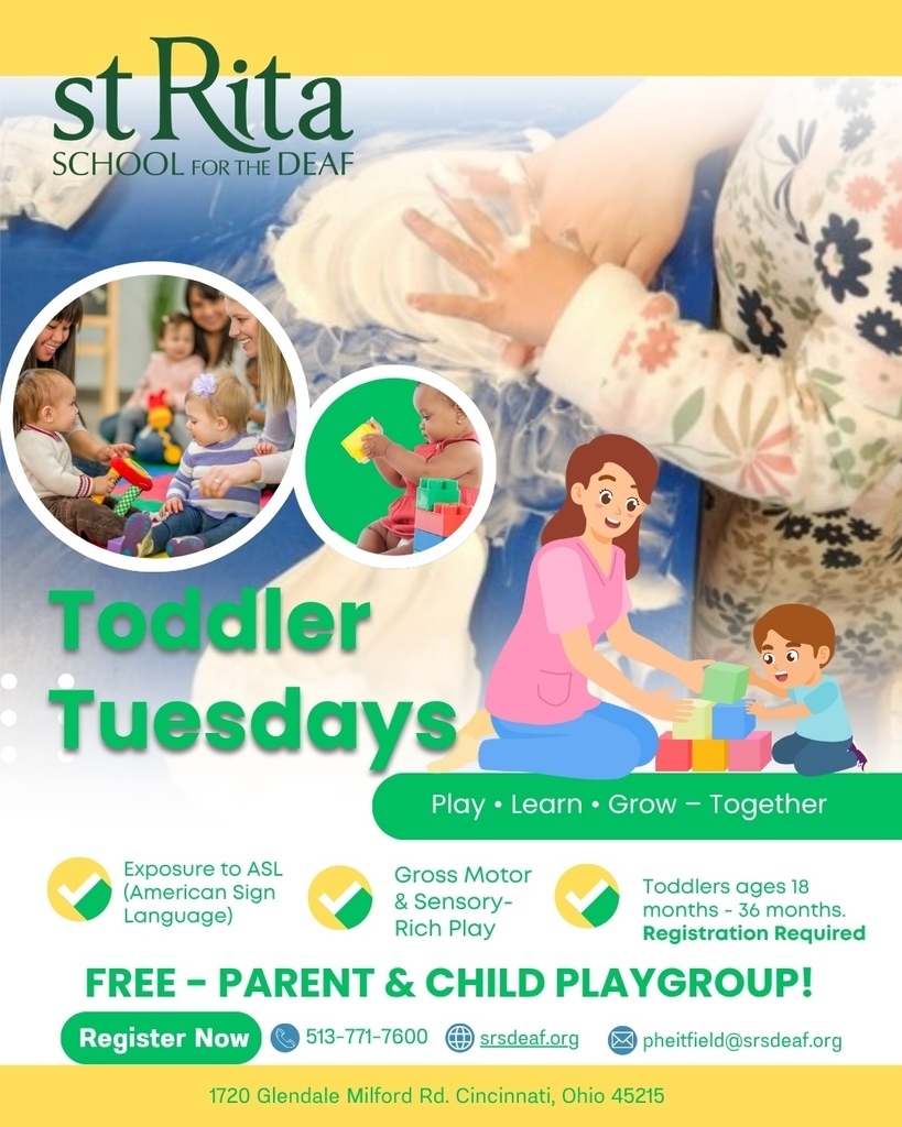 st Rita SCHOOL foR tHe DEAF Todaler Tuesdays Play • Learn • Grow - Together Exposure to ASL (American Sign Language) Gross Motor & Sensory- Rich Play Toddlers ages 18 months - 36 months. Registration Required FREE - PARENT & CHILD PLAYGROUP! Register Now 513-771-7600 srsdeaf.org pheitfield@srsdeaf.org 1720 Glendale Milford Rd. Cincinnati, Ohio 45215
