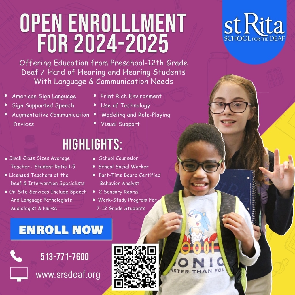 OPEN ENROLLLMENT FOR 2024-2025 Offering Education from Preschool-12th Grade Deaf / Hard of Hearing and Hearing Students With Language & Communication Needs • American Sign Language •Print Rich Environment • Sign Supported Speech • Use of Technology • Augmentative Communication • Modeling and Role-Playing Devices • Visual Support HIGHLIGHTS: • Small Class Sizes Average • School Counselor Teacher: Student Ratio 1:5 • School Social Worker • Licensed Teachers of the • Part-Time Board Certified Deaf & Intervention Specialists Behavior Analyst • On-Site Services Include Speech • 2 Sensory Rooms And Language Pathologists, • Work-Study Program For Audiologist & Nurse 7-12 Grade Students ENROLL NOW st Rita SCHOOL FOR THE DEAF 513-771-7600 www.srsdeaf.org dot