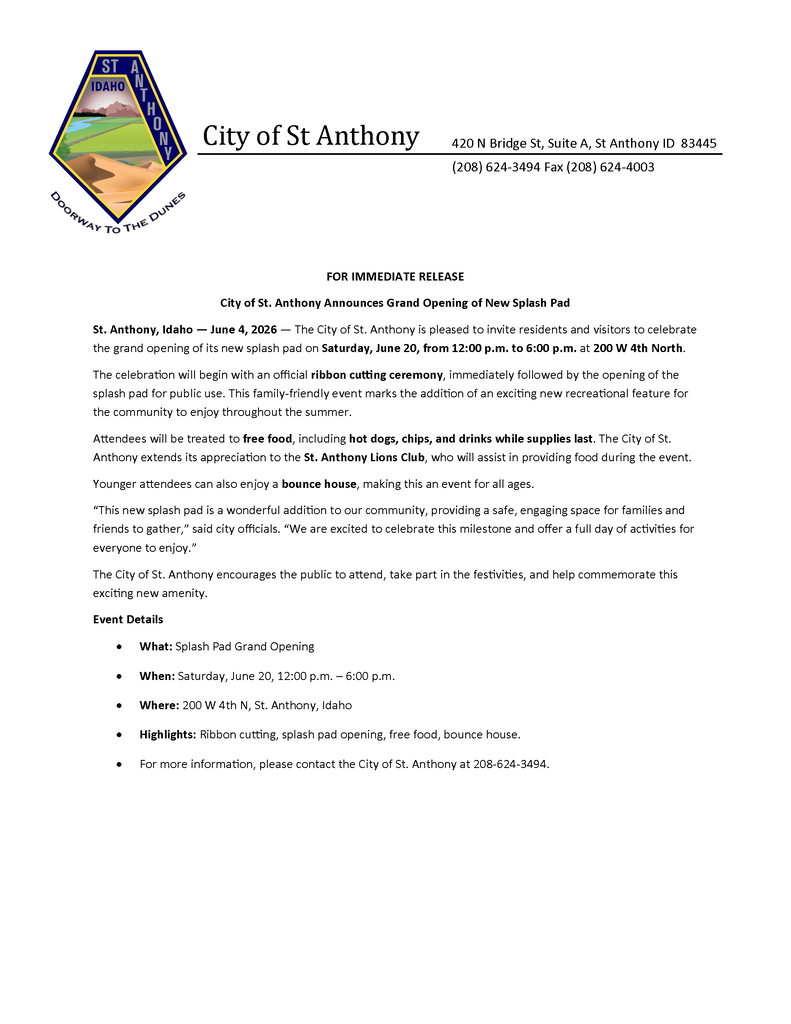 Press release from the City of St. Anthony announcing the grand opening of the new splash pad. The event will be held on Saturday, June 20, 2026, from 12:00 p.m. to 6:00 p.m. at 200 West 4th North in St. Anthony, Idaho. The celebration will include a ribbon-cutting ceremony, opening of the splash pad for public use, free food including hot dogs, chips, and drinks while supplies last, and a bounce house for children. Food will be provided with assistance from the St. Anthony Lions Club. The event is free and open to the public. For more information, contact St. Anthony City Hall at 208-624-3494.