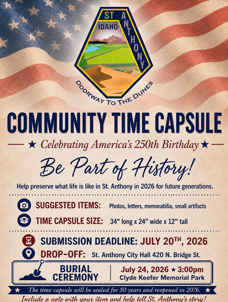 Patriotic flyer from the City of St. Anthony promoting a Community Time Capsule project in celebration of America’s 250th Birthday. Residents are invited to contribute photographs, letters, memorabilia, and small artifacts that represent life in St. Anthony in 2026. The time capsule measures 34 inches long, 24 inches wide, and 12 inches tall. Items must be submitted by July 20, 2026, and may be dropped off at St. Anthony City Hall, 420 North Bridge Street. A burial ceremony will be held on July 24, 2026, at 3:00 p.m. at Clyde Keefer Memorial Park. The time capsule will remain sealed for 50 years and is planned to be reopened in 2076. Participants are encouraged to include a note explaining the significance of their item.