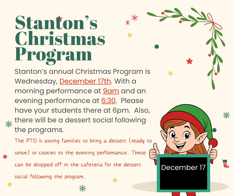 Stanton’s annual Christmas Program is Wednesday, December 17th. With a morning performance at 9am and an evening performance at 6:30. Please have your students there at 6pm. Also, there will be a dessert social following the programs. The PTO is asking families to bring a dessert (ready to serve) or cookies to the evening performance. These can be dropped off in the cafeteria for the dessert social following the program.