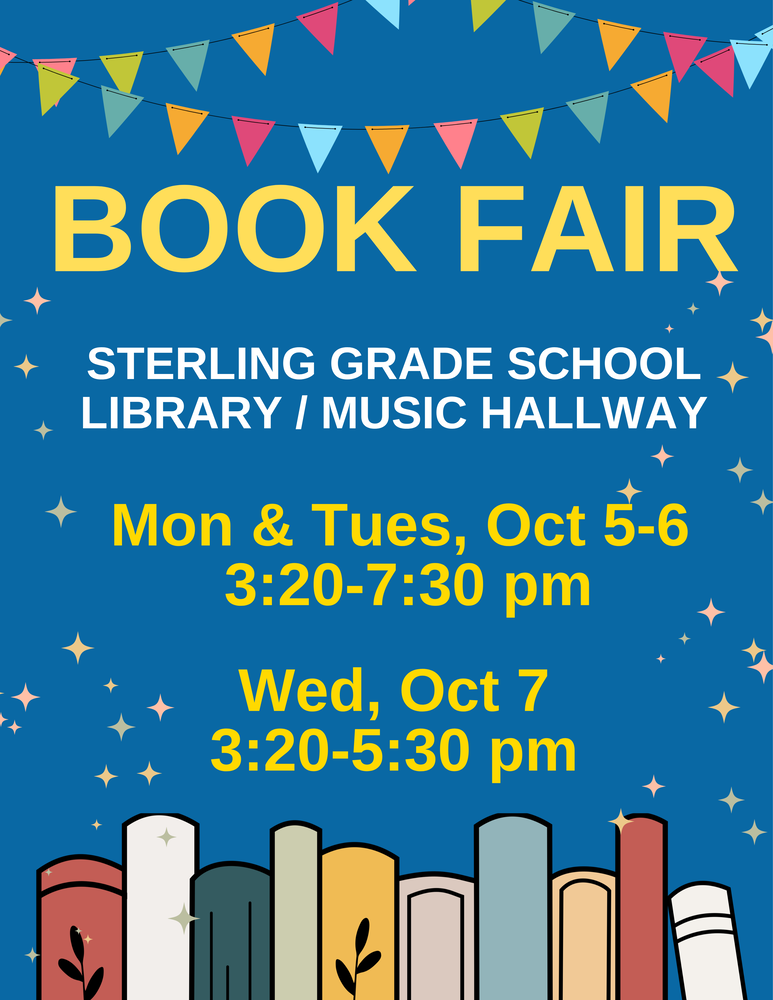 Book Fair, Sterling Grade School Library Music Hallway, Monday and Tuesday, October 5-6 3:20-7:30 pm. Wednesday, October 7 3:20-5:30 pm.