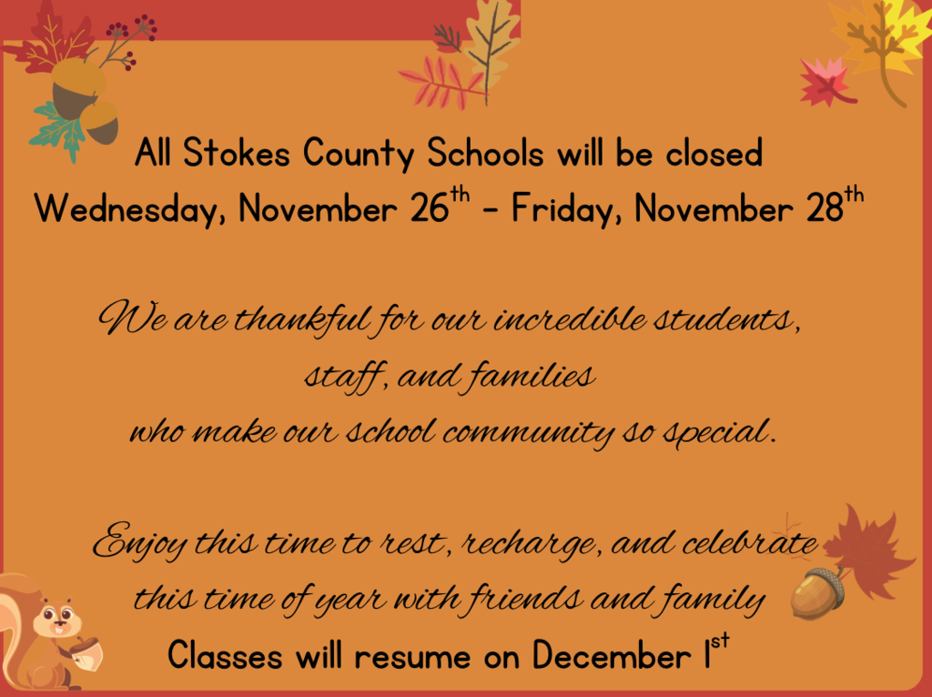 All Stokes County Schools will be closed  Wednesday, November 26th - Friday, November 28th   We are thankful for our incredible students,  staff, and families  who make our school community so special.  Enjoy this time to rest, recharge, and celebrate this time of year with friends and family  Classes will resume on December 1st 