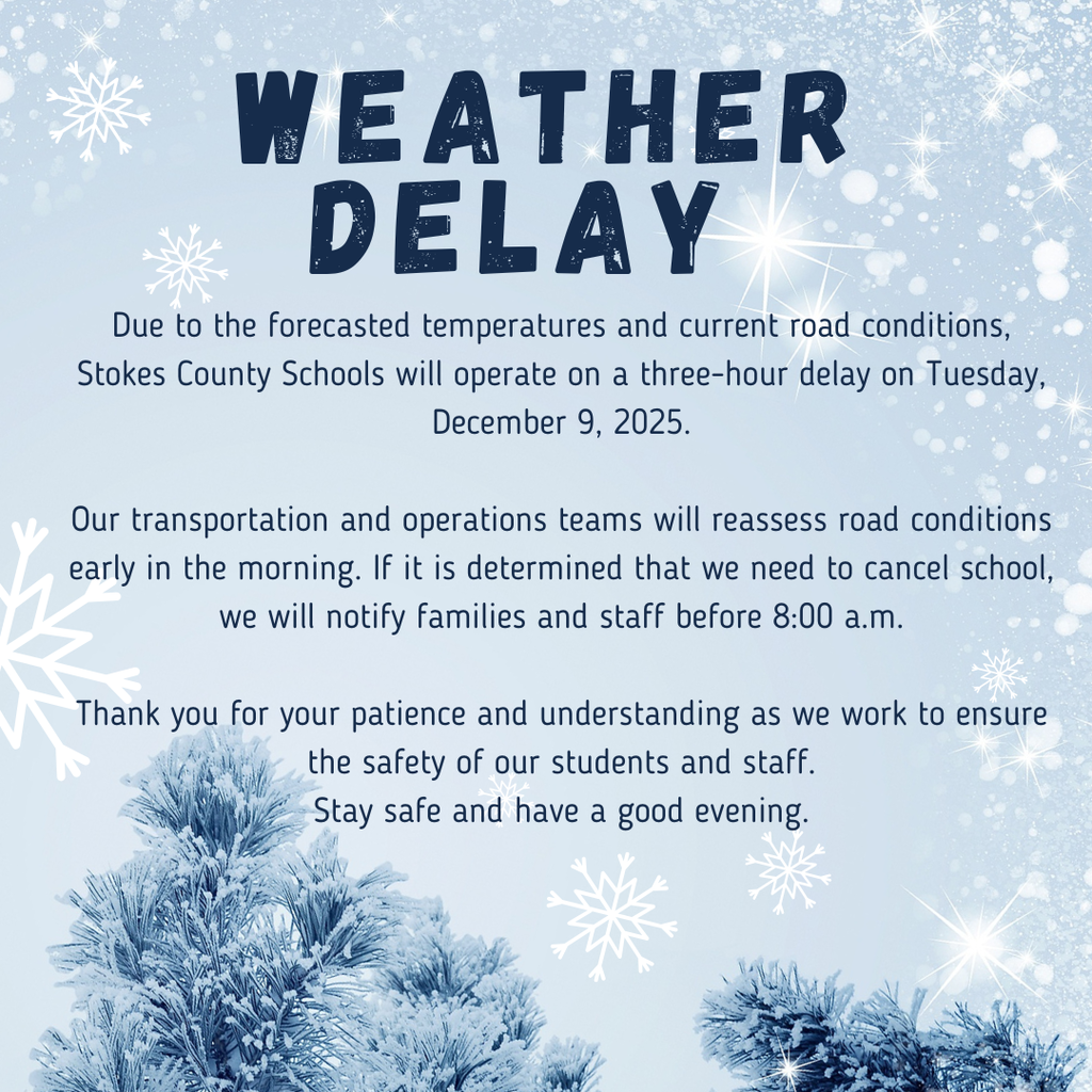 Due to the forecasted temperatures and current road conditions, Stokes County Schools will operate on a three-hour delay on Tuesday, December 9, 2025.  Our transportation and operations teams will reassess road conditions early in the morning. If it is determined that we need to cancel school, we will notify families and staff before 8:00 a.m.  Thank you for your patience and understanding as we work to ensure the safety of our students and staff. Stay safe and have a good evening.