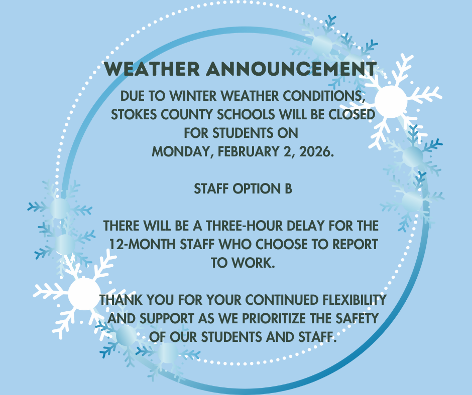 Due to winter weather conditions, Stokes County Schools will be closed for students on Monday, February 2, 2026. Staff Option B There will be a three-hour delay for the 12-Month staff who choose to report to work. Thank you for your continued flexibility and support as we prioritize the safety of our students and staff.