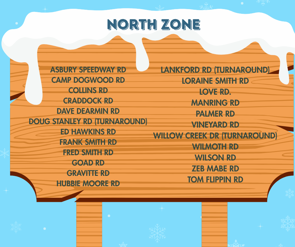 North Zone roads closed Asbury Speedway Rd Camp Dogwood Rd Collins Rd Craddock Rd Dave Dearmin Rd Doug Stanley Rd (turnaround) Ed Hawkins Rd Frank Smith Rd Fred Smith Rd Goad Rd Gravitte Rd Hubbie Moore Rd Lankford Rd (turnaround) Loraine Smith Rd Love Rd. Manring Rd Palmer Rd Vineyard Rd Willow Creek Dr (turnaround) Wilmoth Rd Wilson Rd Zeb Mabe Rd Tom Flippin Rd
