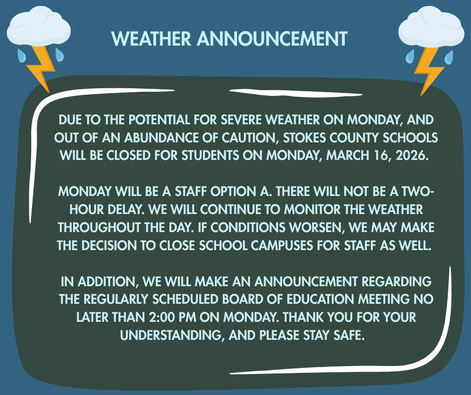 Due to the potential for severe weather on Monday, and out of an abundance of caution, Stokes County Schools will be closed for students on Monday, March 16, 2026. Monday will be a Staff Option A. There will not be a two-hour delay. We will continue to monitor the weather throughout the day. If conditions worsen, we may make the decision to close school campuses for staff as well. In addition, we will make an announcement regarding the regularly scheduled Board of Education meeting no later than 2:00 PM on Monday. Thank you for your understanding, and please stay safe.  