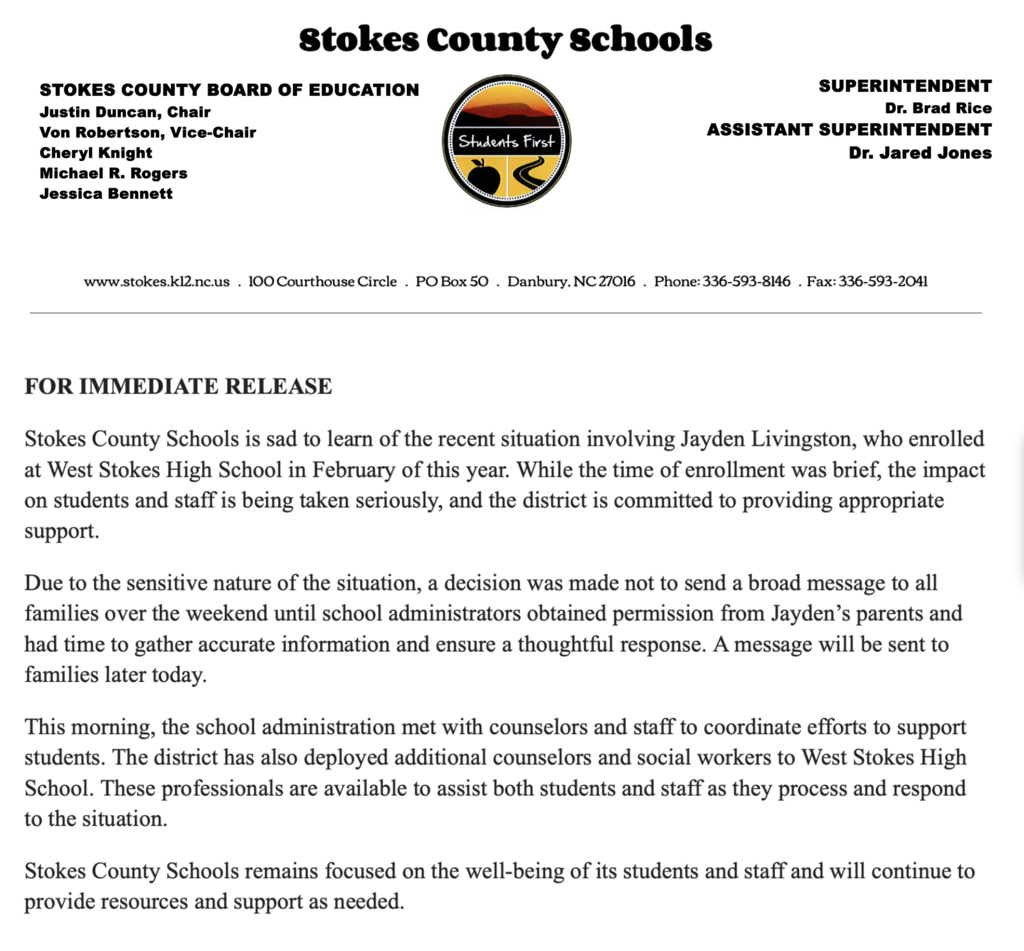 FOR IMMEDIATE RELEASE  Stokes County Schools is sad to learn of the recent situation involving Jayden Livingston, who enrolled at West Stokes High School in February of this year. While the time of enrollment was brief, the impact on students and staff is being taken seriously, and the district is committed to providing appropriate support.  Due to the sensitive nature of the situation, a decision was made not to send a broad message to all families over the weekend until school administrators obtained permission from Jayden’s parents and had time to gather accurate information and ensure a thoughtful response. A message will be sent to families later today.  This morning, the school administration met with counselors and staff to coordinate efforts to support students. The district has also deployed additional counselors and social workers to West Stokes High School. These professionals are available to assist both students and staff as they process and respond to the situation.  Stokes County Schools remains focused on the well-being of its students and staff and will continue to provide resources and support as needed.   