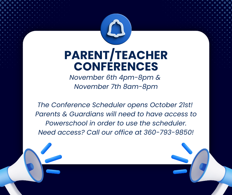 November 6th 4pm-8pm & November 7th 8am-8pm The Conference Scheduler opens October 21st! Parents & Guardians will need to have access to Powerschool in order to use the scheduler. Need access? Call our office at 360-793-9850!