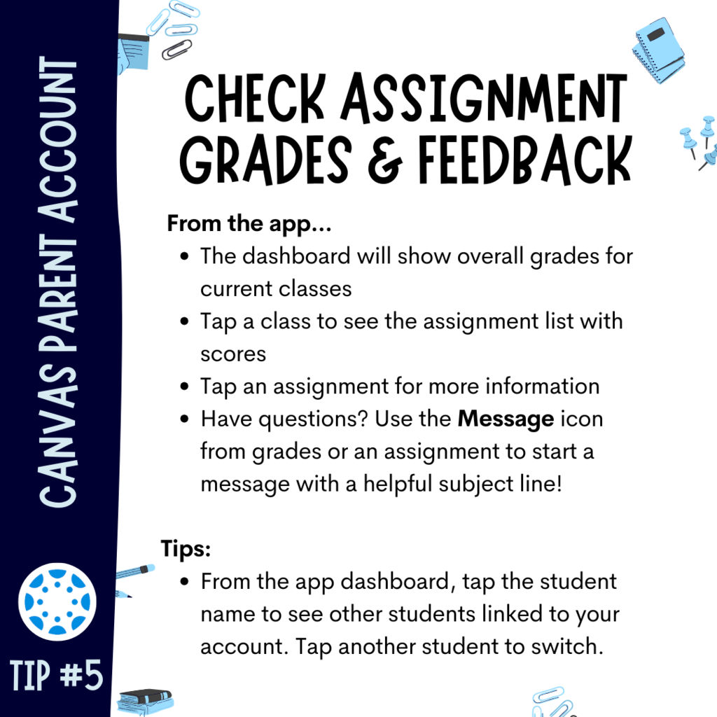 Check Assignment Grades & Feedback: From the app... The dashboard will show overall grades for current classes Tap a class to see the assignment list with scores Tap an assignment for more information Have questions? Use the Message icon from grades or an assignment to start a message with a helpful subject line! Tips: From the app dashboard, tap the student name to see other students linked to your account. Tap another student to switch.