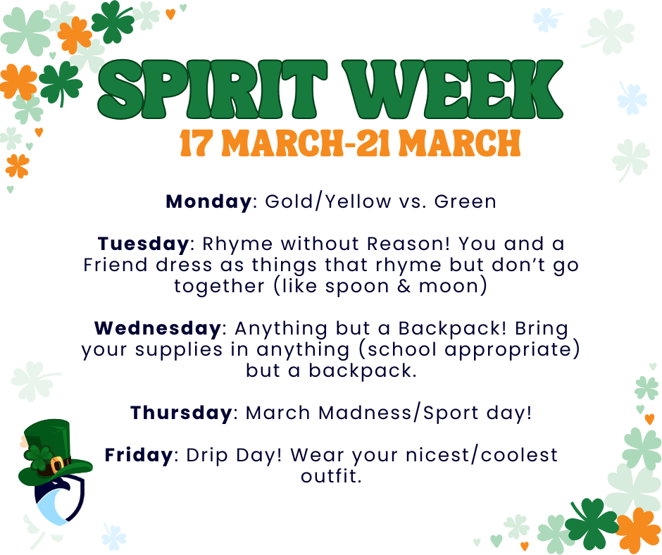 Spirit Week will be the 17th of March to the 21st of March. Monday: Gold/Yellow vs. Green Tuesday: Rhyme without Reason! You and a Friend dress as things that rhyme but don’t go together (like spoon & moon) Wednesday: Anything but a Backpack! Bring your supplies in anything (school appropriate) but a backpack. Thursday: March Madness/Sport day! Friday: Drip Day! Wear your nicest/coolest outfit.